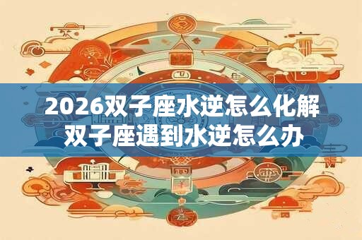 2026双子座水逆怎么化解 双子座遇到水逆怎么办
