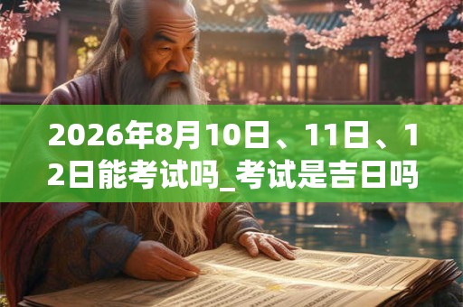 2026年8月10日、11日、12日能考试吗_考试是吉日吗 2026年8月10日、11日、12日能考试吗_考试是吉日吗