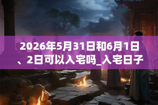 2026年5月31日和6月1日、2日可以入宅吗_入宅日子好吗 2026年5月31日和6月1日、2日可以入宅吗_入宅日子好吗