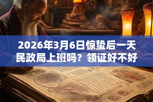 2026年3月6日惊蛰后一天民政局上班吗?领证好不好? 2026年3月6日惊蛰后一天民政局上班吗?领证好不好?