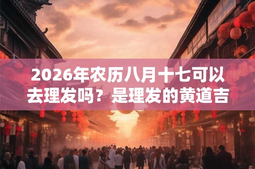 2026年农历八月十七可以去理发吗？是理发的黄道吉日吗？