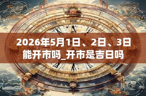 2026年5月1日、2日、3日能开市吗_开市是吉日吗