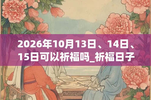 2026年10月13日、14日、15日可以祈福吗_祈福日子好吗