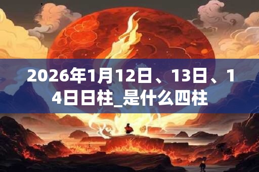 2026年1月12日、13日、14日日柱_是什么四柱 2026年1月12日、13日、14日日柱_是什么四柱