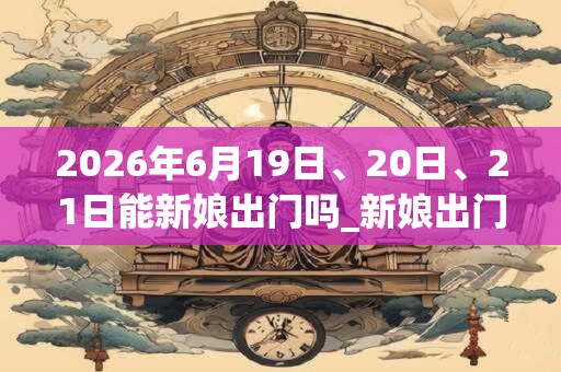 2026年6月19日、20日、21日能新娘出门吗_新娘出门是吉日吗