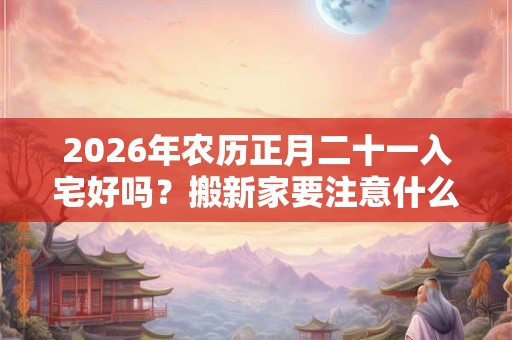 2026年农历正月二十一入宅好吗？搬新家要注意什么？