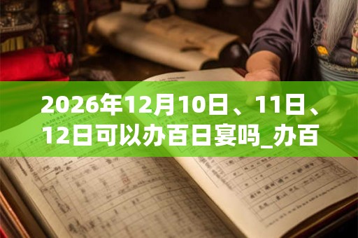 2026年12月10日、11日、12日可以办百日宴吗_办百日宴日子好吗