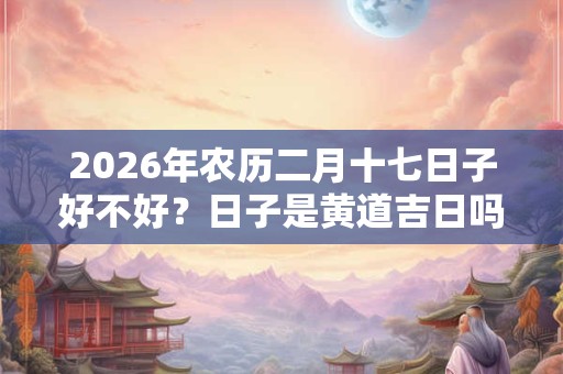 2026年农历二月十七日子好不好？日子是黄道吉日吗？