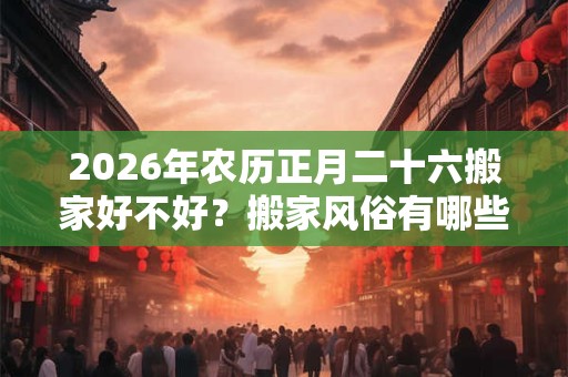 2026年农历正月二十六搬家好不好？搬家风俗有哪些？