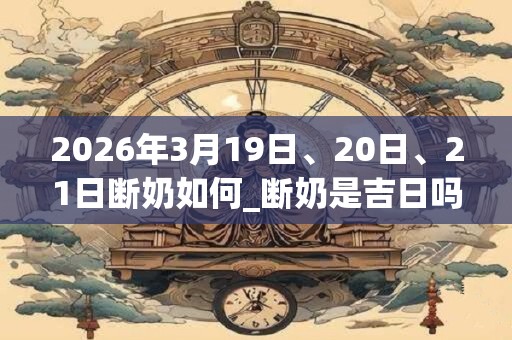 2026年3月19日、20日、21日断奶如何_断奶是吉日吗
