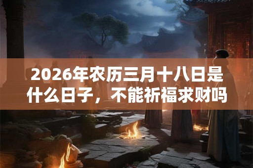2026年农历三月十八日是什么日子,不能祈福求财吗? 2026年农历三月十八日是什么日子,不能祈福求财吗?