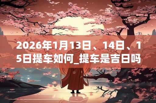 2026年1月13日、14日、15日提车如何_提车是吉日吗
