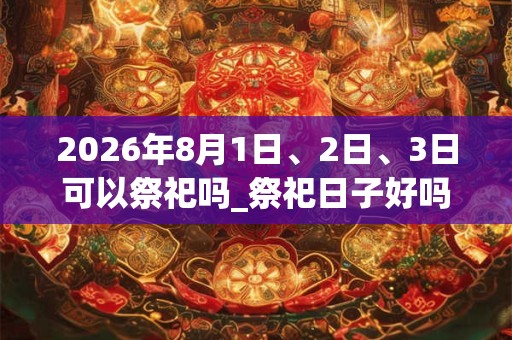 2026年8月1日、2日、3日可以祭祀吗_祭祀日子好吗 2026年8月1日、2日、3日可以祭祀吗_祭祀日子好吗