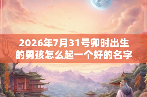 2026年7月31号卯时出生的男孩怎么起一个好的名字