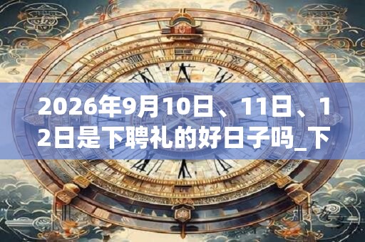 2026年9月10日、11日、12日是下聘礼的好日子吗_下聘礼可以吗
