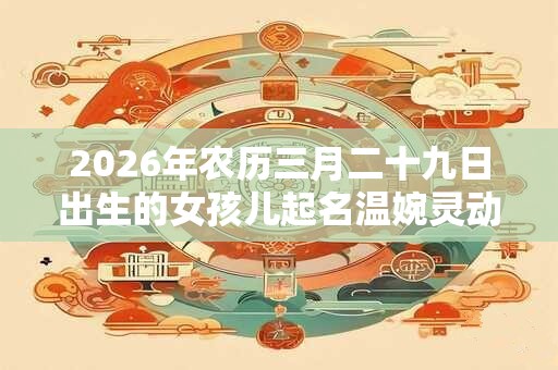 2026年农历三月二十九日出生的女孩儿起名温婉灵动的名字推荐 2026年农历三月二十九日出生的女孩儿起名温婉灵动的名字推荐