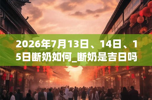 2026年7月13日、14日、15日断奶如何_断奶是吉日吗