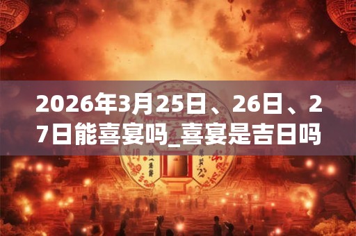 2026年3月25日、26日、27日能喜宴吗_喜宴是吉日吗