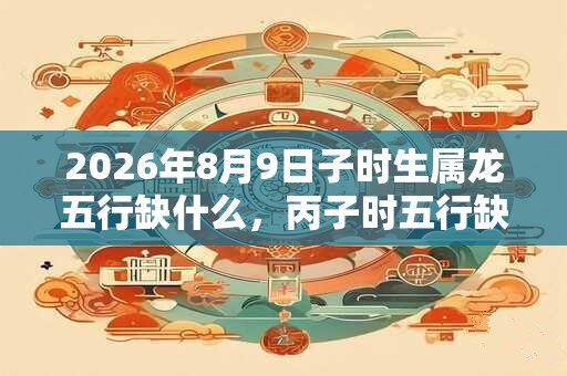 2026年8月9日子时生属龙五行缺什么，丙子时五行缺什么