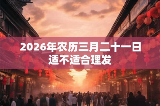 2026年农历三月二十一日适不适合理发 2026年农历三月二十一日适不适合理发