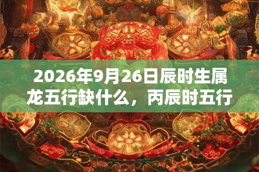 2026年9月26日辰时生属龙五行缺什么，丙辰时五行缺什么