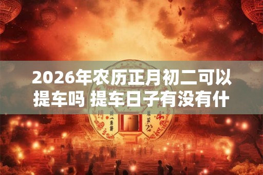 2026年农历正月初二可以提车吗 提车日子有没有什么讲究