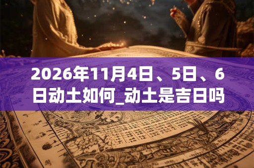 2026年11月4日、5日、6日动土如何_动土是吉日吗