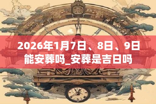 2026年1月7日、8日、9日能安葬吗_安葬是吉日吗