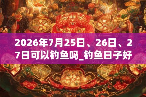 2026年7月25日、26日、27日可以钓鱼吗_钓鱼日子好吗