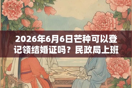 2026年6月6日芒种可以登记领结婚证吗？民政局上班吗？