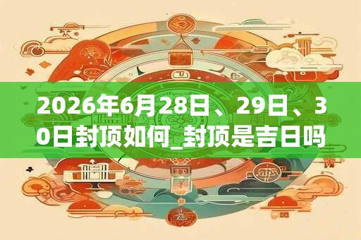 2026年6月28日、29日、30日封顶如何_封顶是吉日吗