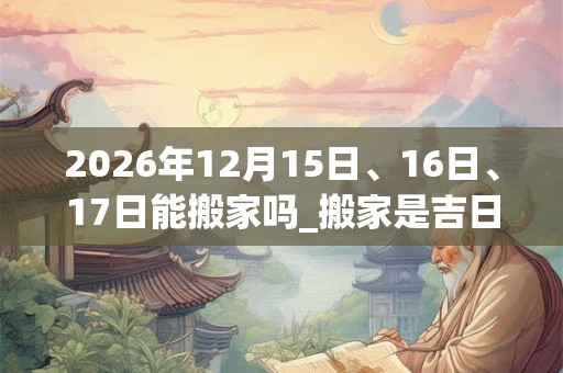2026年12月15日、16日、17日能搬家吗_搬家是吉日吗