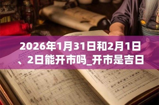 2026年1月31日和2月1日、2日能开市吗_开市是吉日吗 2026年1月31日和2月1日、2日能开市吗_开市是吉日吗