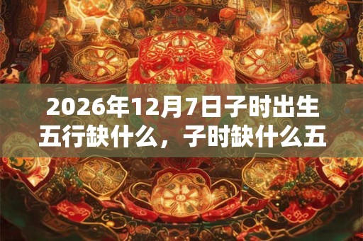 2026年12月7日子时出生五行缺什么,子时缺什么五行 2026年12月7日子时出生五行缺什么,子时缺什么五行