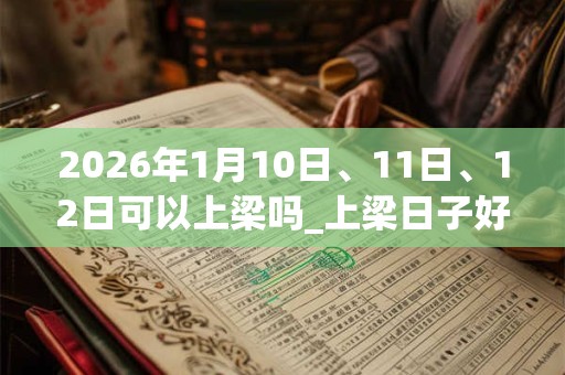 2026年1月10日、11日、12日可以上梁吗_上梁日子好吗
