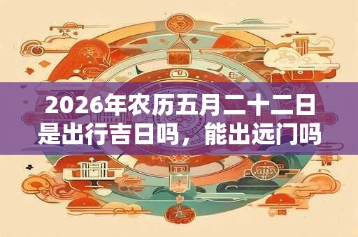 2026年农历五月二十二日是出行吉日吗,能出远门吗? 2026年农历五月二十二日是出行吉日吗,能出远门吗?