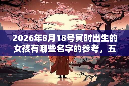 2026年8月18号寅时出生的女孩有哪些名字的参考，五行属什么