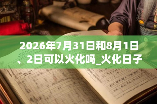 2026年7月31日和8月1日、2日可以火化吗_火化日子好吗 2026年7月31日和8月1日、2日可以火化吗_火化日子好吗