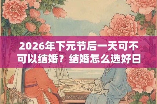 2026年下元节后一天可不可以结婚？结婚怎么选好日子？
