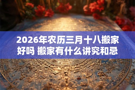 2026年农历三月十八搬家好吗 搬家有什么讲究和忌讳