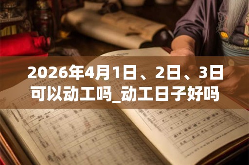 2026年4月1日、2日、3日可以动工吗_动工日子好吗