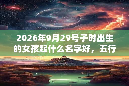 2026年9月29号子时出生的女孩起什么名字好,五行属什么 2026年9月29号子时出生的女孩起什么名字好,五行属什么