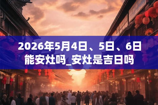 2026年5月4日、5日、6日能安灶吗_安灶是吉日吗