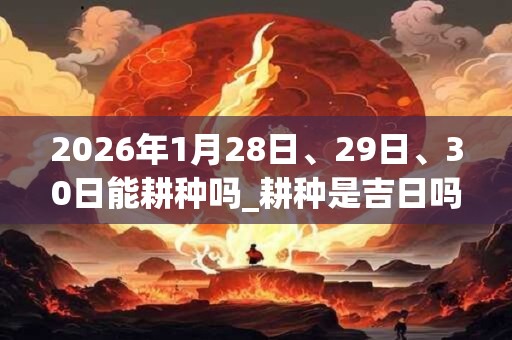 2026年1月28日、29日、30日能耕种吗_耕种是吉日吗 2026年1月28日、29日、30日能耕种吗_耕种是吉日吗