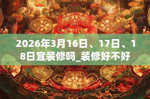 2026年3月16日、17日、18日宜装修吗_装修好不好