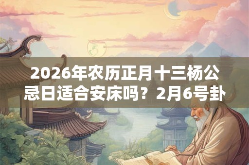 2026年农历正月十三杨公忌日适合安床吗？2月6号卦象吉凶？