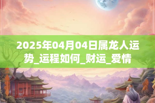 2025年04月04日属龙人运势_运程如何_财运_爱情