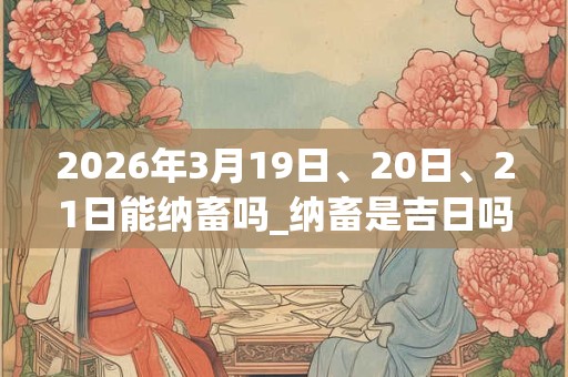 2026年3月19日、20日、21日能纳畜吗_纳畜是吉日吗