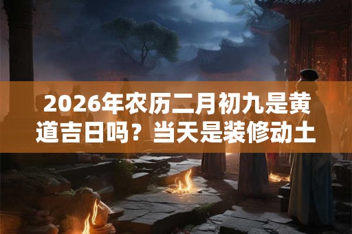 2026年农历二月初九是黄道吉日吗？当天是装修动土的好时间？