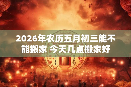 2026年农历五月初三能不能搬家 今天几点搬家好 2026年农历五月初三能不能搬家 今天几点搬家好